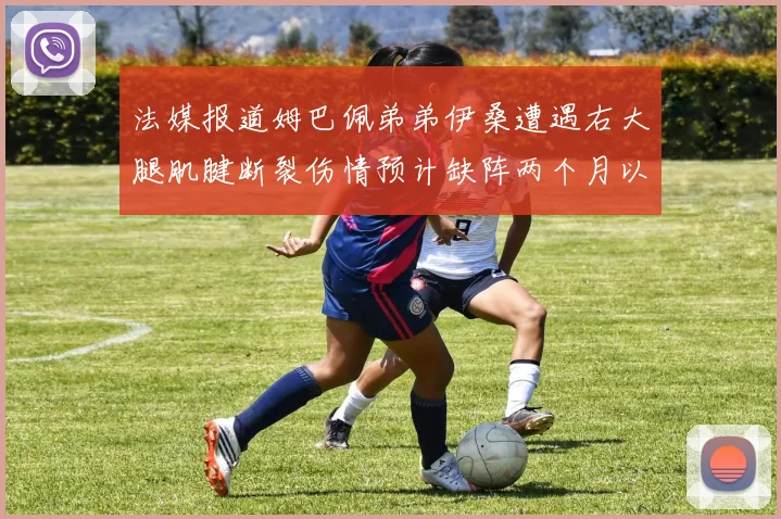 法媒报道姆巴佩弟弟伊桑遭遇右大腿肌腱断裂伤情预计缺阵两个月以上