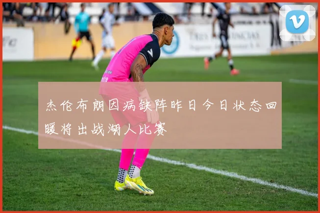 杰伦布朗因病缺阵昨日今日状态回暖将出战湖人比赛