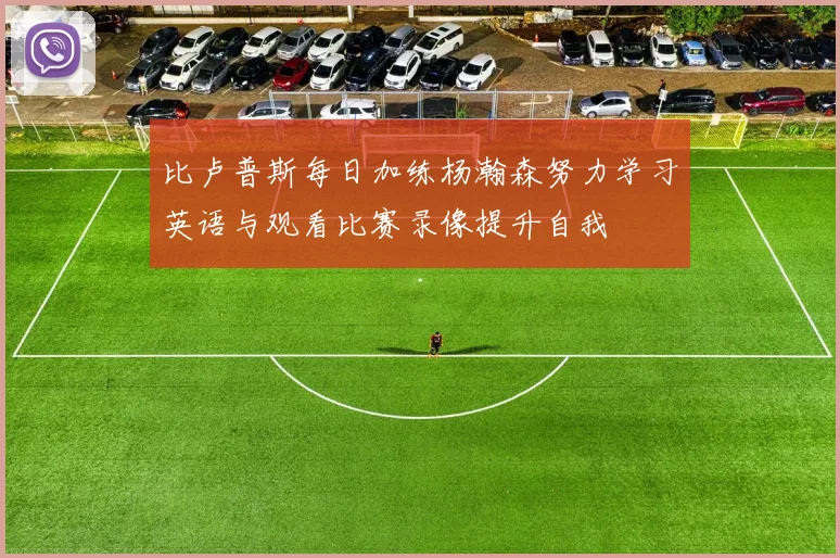 比卢普斯每日加练杨瀚森努力学习英语与观看比赛录像提升自我