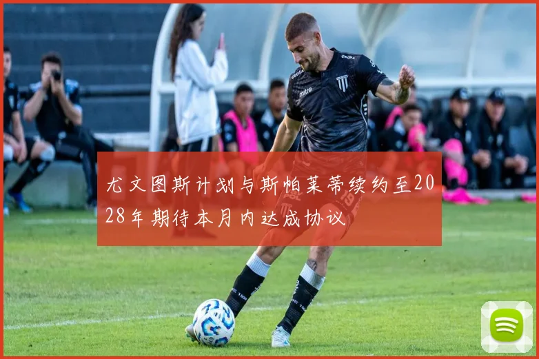 尤文图斯计划与斯帕莱蒂续约至2028年期待本月内达成协议