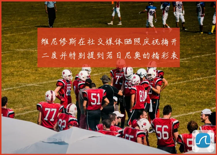 维尼修斯在社交媒体晒照庆祝梅开二度并特别提到若日尼奥的精彩表现
