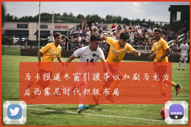 马卡报道冬窗引援争议加剧马竞为后西蒙尼时代积极布局
