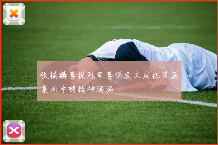 张镇麟喜提冠军喜悦发文庆祝男篮集训冲鸭精神满满