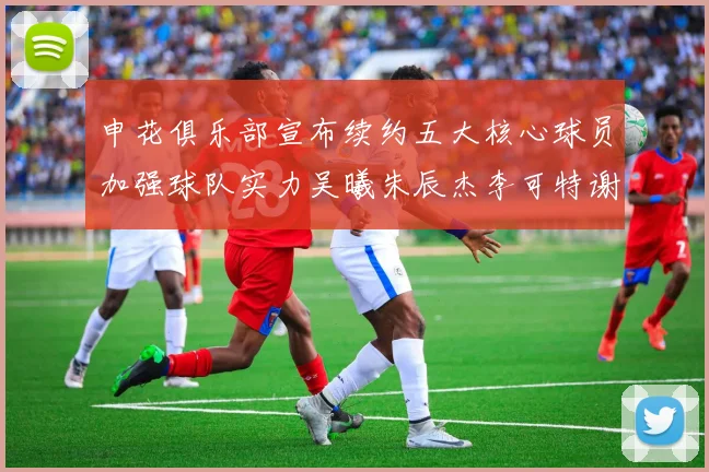 申花俱乐部宣布续约五大核心球员加强球队实力吴曦朱辰杰李可特谢拉马纳法齐续约