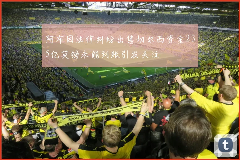 阿布因法律纠纷出售切尔西资金235亿英镑未能到账引发关注