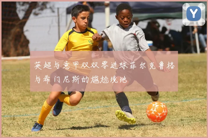 英超与意甲双双零进球菲尔克鲁格与希门尼斯的尴尬境地