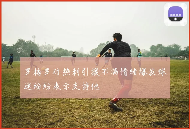 罗梅罗对热刺引援不满情绪爆发球迷纷纷表示支持他
