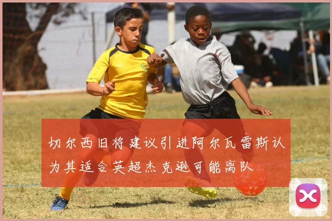 切尔西旧将建议引进阿尔瓦雷斯认为其适合英超杰克逊可能离队
