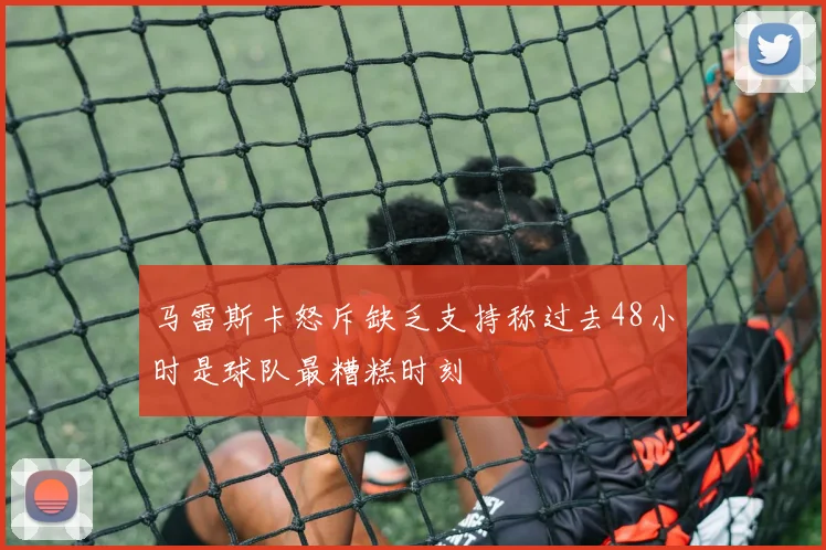 马雷斯卡怒斥缺乏支持称过去48小时是球队最糟糕时刻