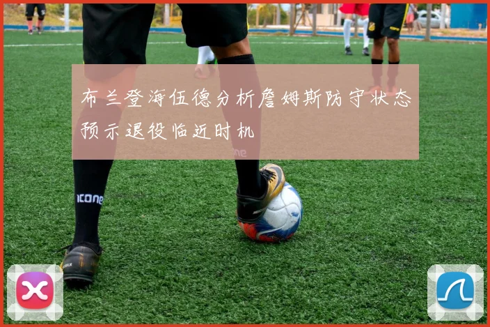 布兰登海伍德分析詹姆斯防守状态预示退役临近时机