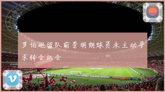 罗伯逊留队前景明朗球员未主动寻求转会机会