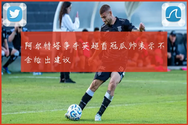 阿尔特塔争夺英超首冠瓜帅表示不会给出建议