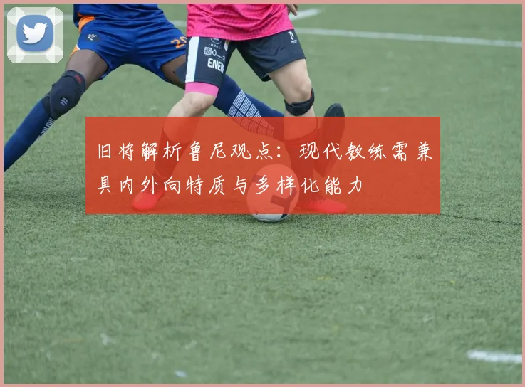 旧将解析鲁尼观点：现代教练需兼具内外向特质与多样化能力