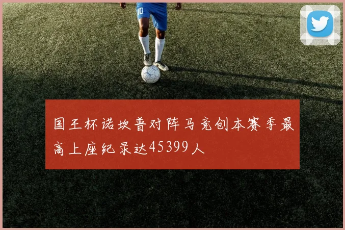 国王杯诺坎普对阵马竞创本赛季最高上座纪录达45399人