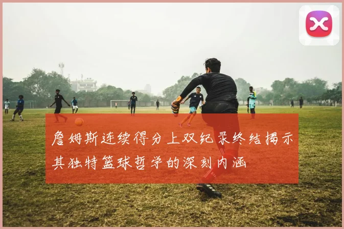 詹姆斯连续得分上双纪录终结揭示其独特篮球哲学的深刻内涵