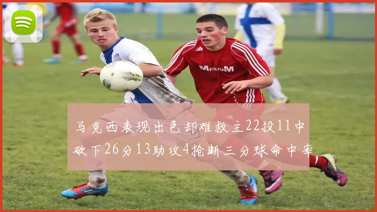 马克西表现出色却难救主22投11中砍下26分13助攻4抢断三分球命中率低迷