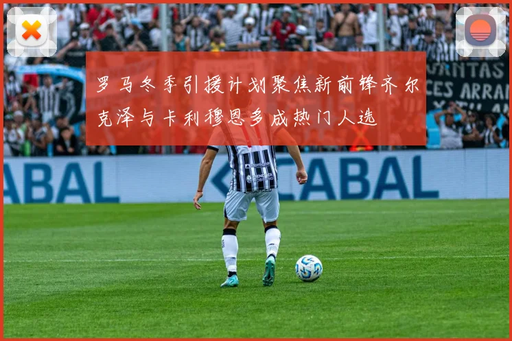 罗马冬季引援计划聚焦新前锋齐尔克泽与卡利穆恩多成热门人选