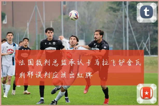 法国裁判总监承认卡马拉飞铲舍瓦利耶误判应该出红牌