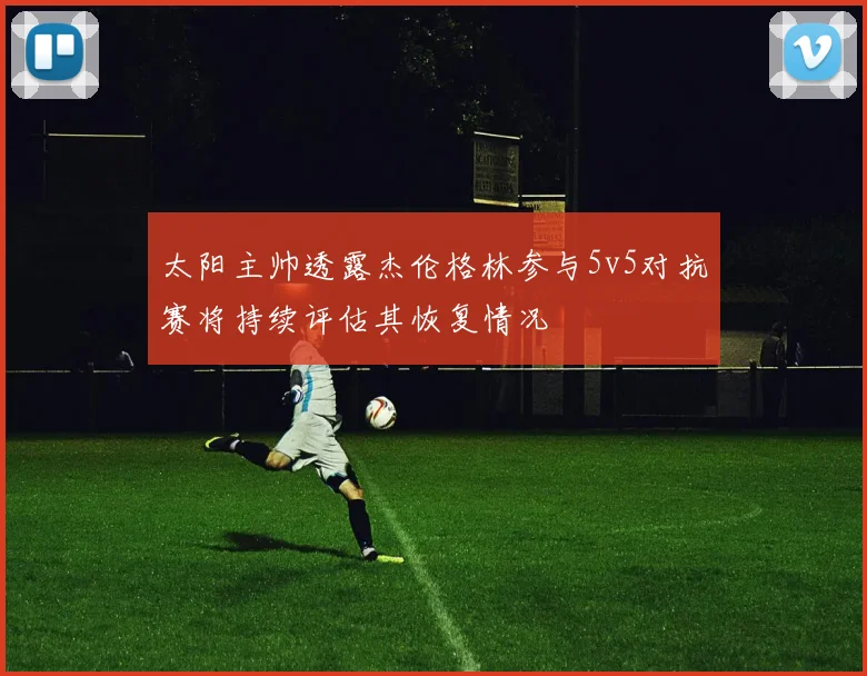 太阳主帅透露杰伦格林参与5v5对抗赛将持续评估其恢复情况
