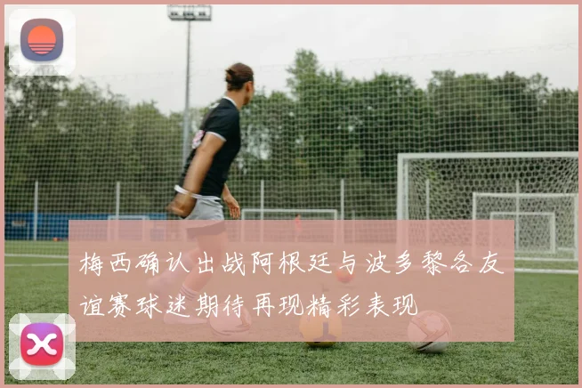 梅西确认出战阿根廷与波多黎各友谊赛球迷期待再现精彩表现