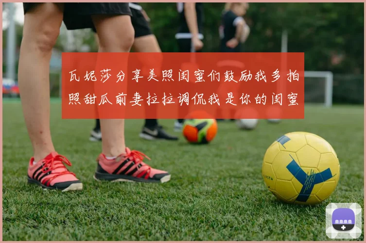 瓦妮莎分享美照闺蜜们鼓励我多拍照甜瓜前妻拉拉调侃我是你的闺蜜