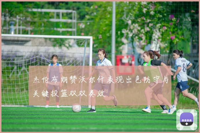 杰伦布朗赞沃尔什表现出色防守与关键投篮双双奏效
