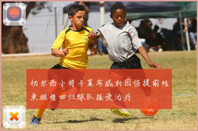 切尔西小将卡莱布威利因伤提前结束租借回归球队接受治疗