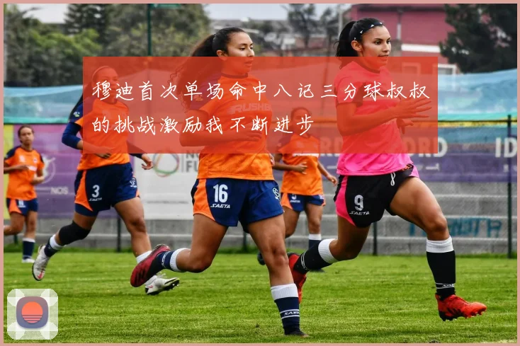 穆迪首次单场命中八记三分球叔叔的挑战激励我不断进步