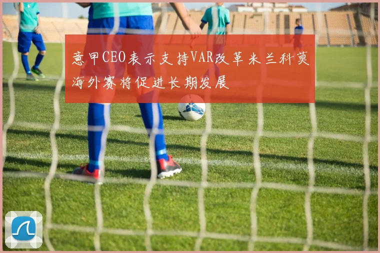 意甲CEO表示支持VAR改革米兰科莫海外赛将促进长期发展