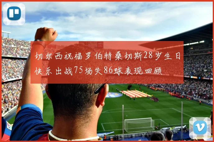 切尔西祝福罗伯特桑切斯28岁生日快乐出战75场失86球表现回顾