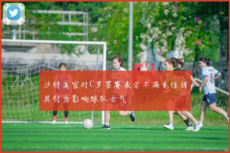 沙特高官对C罗罢赛表示不满竟惊讶其行为影响球队士气