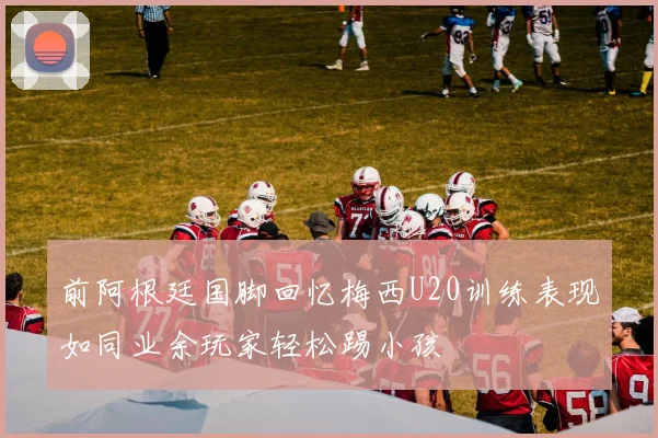 前阿根廷国脚回忆梅西U20训练表现如同业余玩家轻松踢小孩