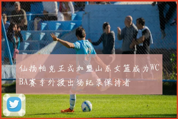仙扬帕克正式加盟山东女篮成为WCBA赛季外援出场纪录保持者