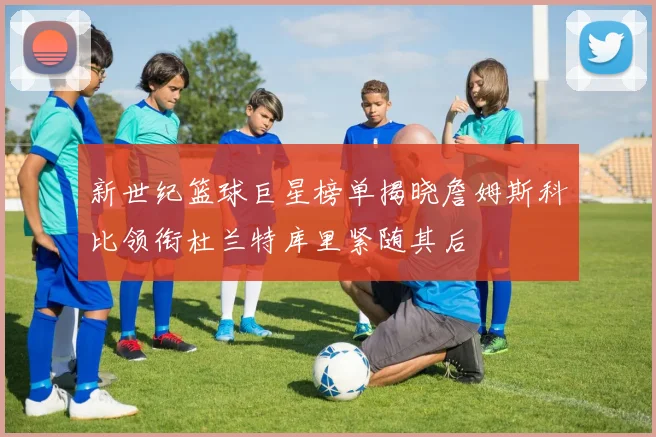新世纪篮球巨星榜单揭晓詹姆斯科比领衔杜兰特库里紧随其后