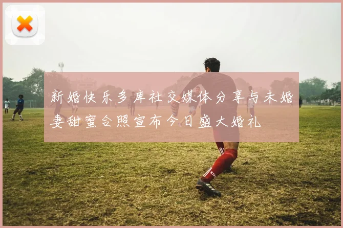 新婚快乐多库社交媒体分享与未婚妻甜蜜合照宣布今日盛大婚礼