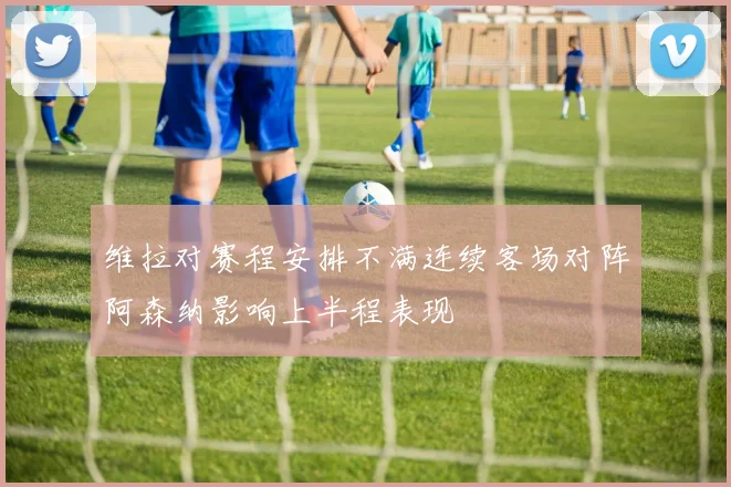 维拉对赛程安排不满连续客场对阵阿森纳影响上半程表现