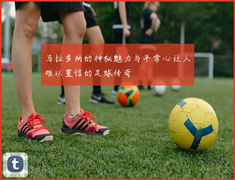 马拉多纳的神秘魅力与平常心让人难以置信的足球传奇